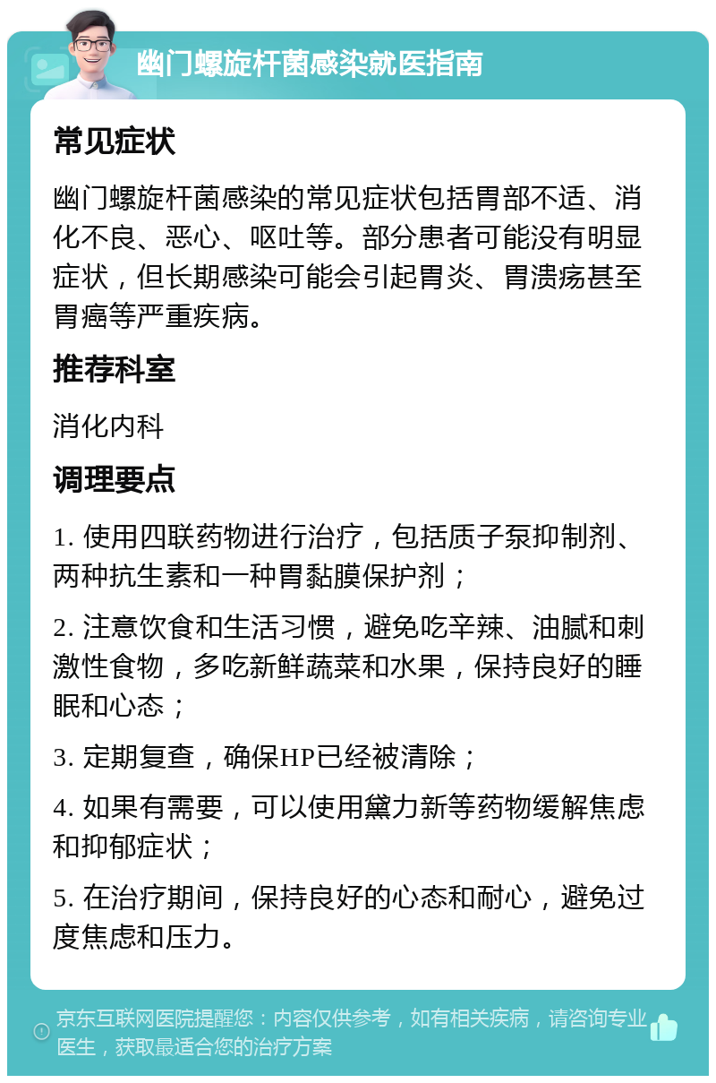 幽门螺旋杆菌感染就医指南 常见症状 幽门螺旋杆菌感染的常见症状包括胃部不适、消化不良、恶心、呕吐等。部分患者可能没有明显症状，但长期感染可能会引起胃炎、胃溃疡甚至胃癌等严重疾病。 推荐科室 消化内科 调理要点 1. 使用四联药物进行治疗，包括质子泵抑制剂、两种抗生素和一种胃黏膜保护剂； 2. 注意饮食和生活习惯，避免吃辛辣、油腻和刺激性食物，多吃新鲜蔬菜和水果，保持良好的睡眠和心态； 3. 定期复查，确保HP已经被清除； 4. 如果有需要，可以使用黛力新等药物缓解焦虑和抑郁症状； 5. 在治疗期间，保持良好的心态和耐心，避免过度焦虑和压力。