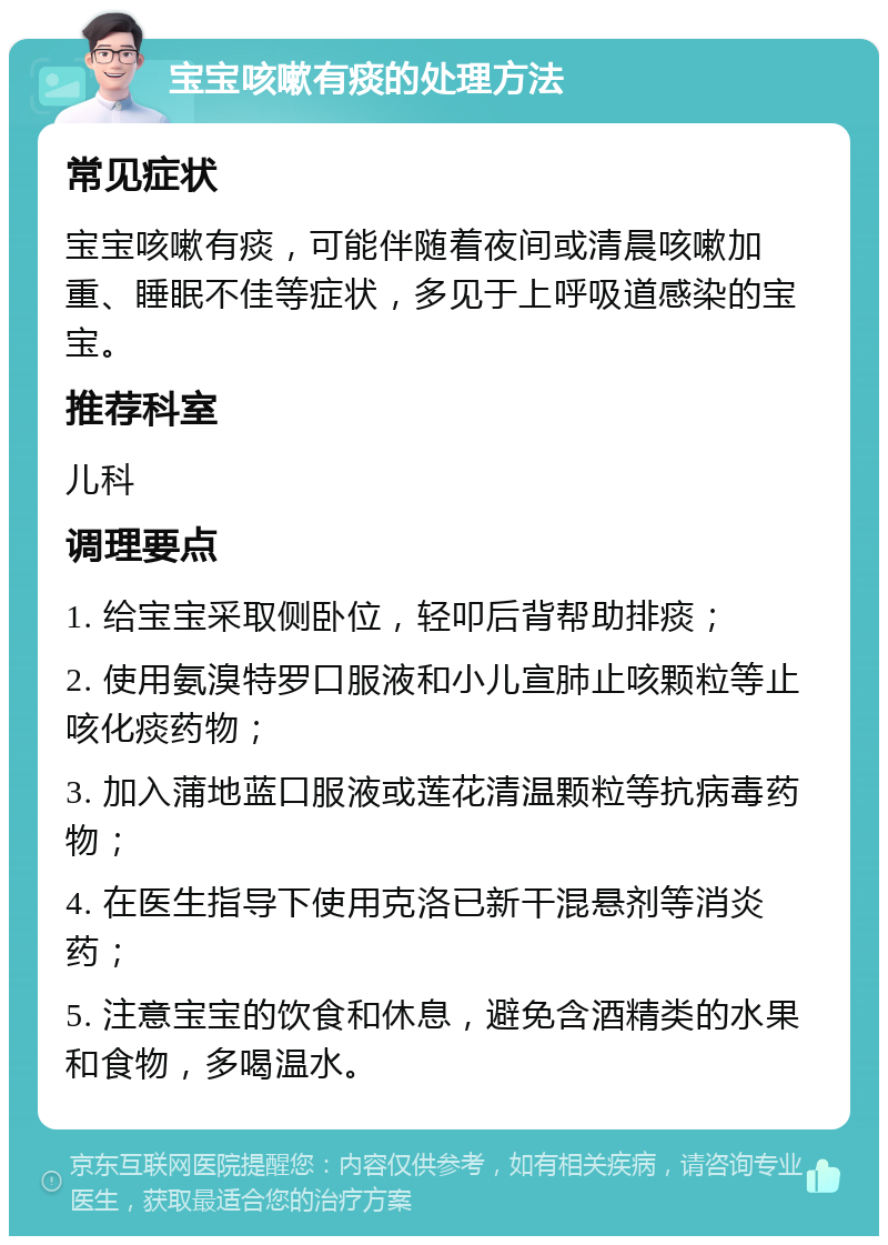 宝宝咳嗽有痰的处理方法 常见症状 宝宝咳嗽有痰，可能伴随着夜间或清晨咳嗽加重、睡眠不佳等症状，多见于上呼吸道感染的宝宝。 推荐科室 儿科 调理要点 1. 给宝宝采取侧卧位，轻叩后背帮助排痰； 2. 使用氨溴特罗口服液和小儿宣肺止咳颗粒等止咳化痰药物； 3. 加入蒲地蓝口服液或莲花清温颗粒等抗病毒药物； 4. 在医生指导下使用克洛已新干混悬剂等消炎药； 5. 注意宝宝的饮食和休息，避免含酒精类的水果和食物，多喝温水。