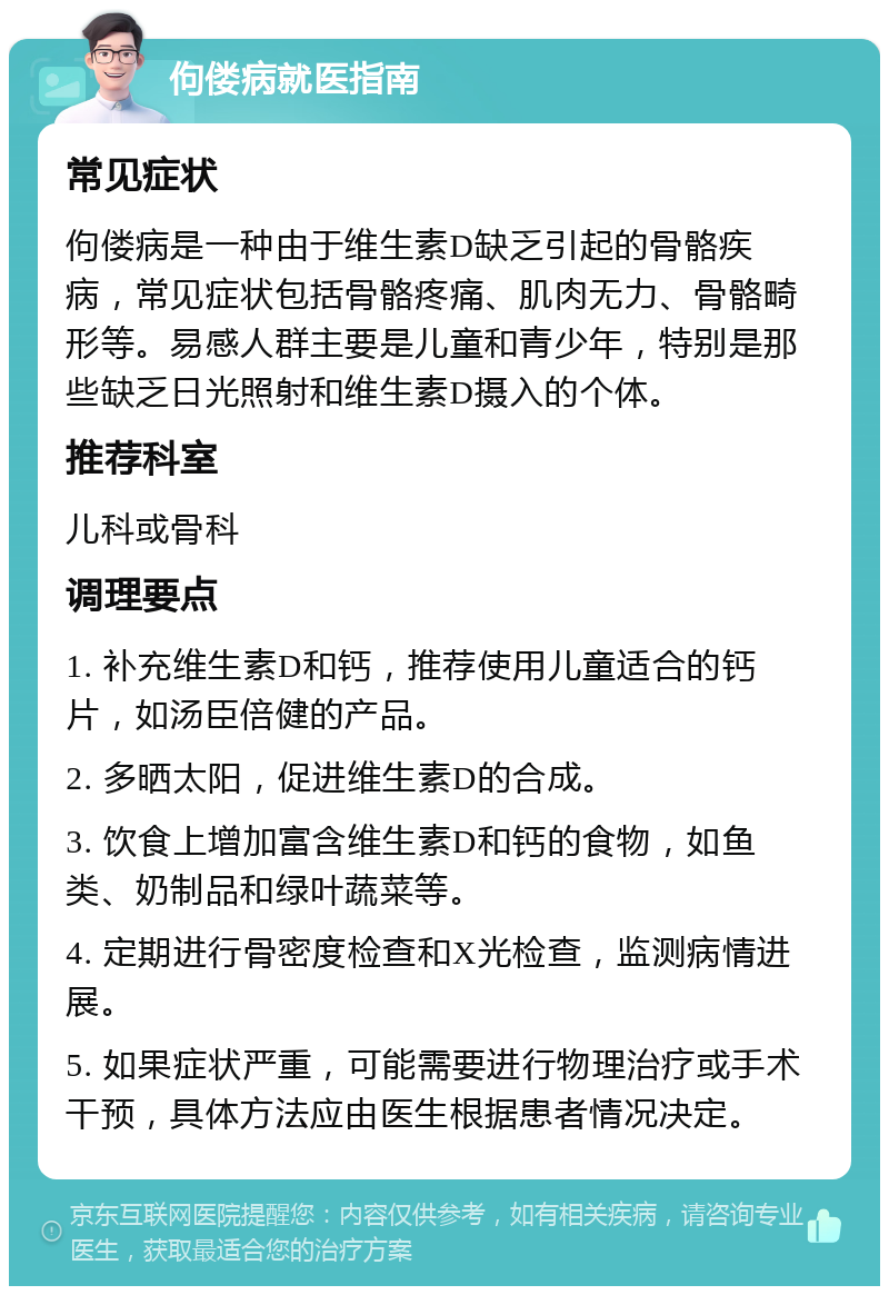 佝偻病就医指南 常见症状 佝偻病是一种由于维生素D缺乏引起的骨骼疾病，常见症状包括骨骼疼痛、肌肉无力、骨骼畸形等。易感人群主要是儿童和青少年，特别是那些缺乏日光照射和维生素D摄入的个体。 推荐科室 儿科或骨科 调理要点 1. 补充维生素D和钙，推荐使用儿童适合的钙片，如汤臣倍健的产品。 2. 多晒太阳，促进维生素D的合成。 3. 饮食上增加富含维生素D和钙的食物，如鱼类、奶制品和绿叶蔬菜等。 4. 定期进行骨密度检查和X光检查，监测病情进展。 5. 如果症状严重，可能需要进行物理治疗或手术干预，具体方法应由医生根据患者情况决定。