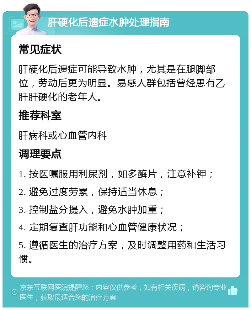 肝硬化后遗症水肿处理指南 常见症状 肝硬化后遗症可能导致水肿，尤其是在腿脚部位，劳动后更为明显。易感人群包括曾经患有乙肝肝硬化的老年人。 推荐科室 肝病科或心血管内科 调理要点 1. 按医嘱服用利尿剂，如多酶片，注意补钾； 2. 避免过度劳累，保持适当休息； 3. 控制盐分摄入，避免水肿加重； 4. 定期复查肝功能和心血管健康状况； 5. 遵循医生的治疗方案，及时调整用药和生活习惯。