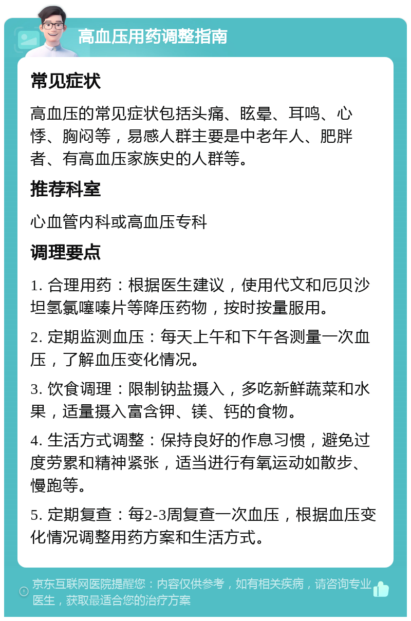 高血压用药调整指南 常见症状 高血压的常见症状包括头痛、眩晕、耳鸣、心悸、胸闷等，易感人群主要是中老年人、肥胖者、有高血压家族史的人群等。 推荐科室 心血管内科或高血压专科 调理要点 1. 合理用药：根据医生建议，使用代文和厄贝沙坦氢氯噻嗪片等降压药物，按时按量服用。 2. 定期监测血压：每天上午和下午各测量一次血压，了解血压变化情况。 3. 饮食调理：限制钠盐摄入，多吃新鲜蔬菜和水果，适量摄入富含钾、镁、钙的食物。 4. 生活方式调整：保持良好的作息习惯，避免过度劳累和精神紧张，适当进行有氧运动如散步、慢跑等。 5. 定期复查：每2-3周复查一次血压，根据血压变化情况调整用药方案和生活方式。