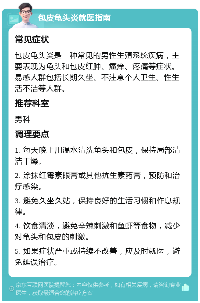 包皮龟头炎就医指南 常见症状 包皮龟头炎是一种常见的男性生殖系统疾病，主要表现为龟头和包皮红肿、瘙痒、疼痛等症状。易感人群包括长期久坐、不注意个人卫生、性生活不洁等人群。 推荐科室 男科 调理要点 1. 每天晚上用温水清洗龟头和包皮，保持局部清洁干燥。 2. 涂抹红霉素眼膏或其他抗生素药膏，预防和治疗感染。 3. 避免久坐久站，保持良好的生活习惯和作息规律。 4. 饮食清淡，避免辛辣刺激和鱼虾等食物，减少对龟头和包皮的刺激。 5. 如果症状严重或持续不改善，应及时就医，避免延误治疗。