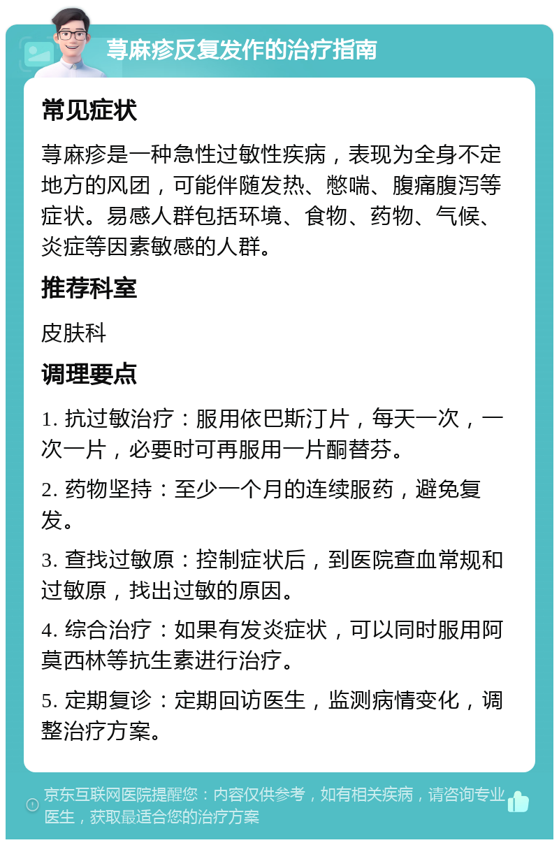 荨麻疹反复发作的治疗指南 常见症状 荨麻疹是一种急性过敏性疾病，表现为全身不定地方的风团，可能伴随发热、憋喘、腹痛腹泻等症状。易感人群包括环境、食物、药物、气候、炎症等因素敏感的人群。 推荐科室 皮肤科 调理要点 1. 抗过敏治疗：服用依巴斯汀片，每天一次，一次一片，必要时可再服用一片酮替芬。 2. 药物坚持：至少一个月的连续服药，避免复发。 3. 查找过敏原：控制症状后，到医院查血常规和过敏原，找出过敏的原因。 4. 综合治疗：如果有发炎症状，可以同时服用阿莫西林等抗生素进行治疗。 5. 定期复诊：定期回访医生，监测病情变化，调整治疗方案。