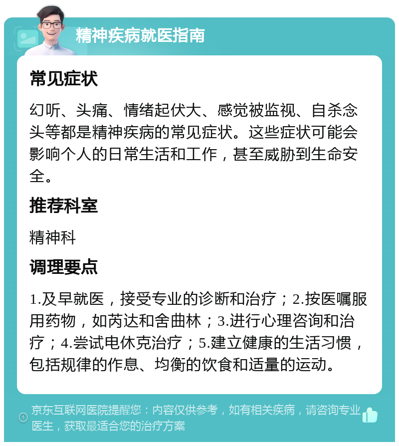 精神疾病就医指南 常见症状 幻听、头痛、情绪起伏大、感觉被监视、自杀念头等都是精神疾病的常见症状。这些症状可能会影响个人的日常生活和工作，甚至威胁到生命安全。 推荐科室 精神科 调理要点 1.及早就医，接受专业的诊断和治疗；2.按医嘱服用药物，如芮达和舍曲林；3.进行心理咨询和治疗；4.尝试电休克治疗；5.建立健康的生活习惯，包括规律的作息、均衡的饮食和适量的运动。