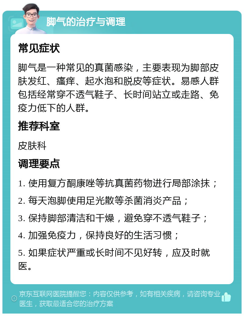 脚气的治疗与调理 常见症状 脚气是一种常见的真菌感染，主要表现为脚部皮肤发红、瘙痒、起水泡和脱皮等症状。易感人群包括经常穿不透气鞋子、长时间站立或走路、免疫力低下的人群。 推荐科室 皮肤科 调理要点 1. 使用复方酮康唑等抗真菌药物进行局部涂抹； 2. 每天泡脚使用足光散等杀菌消炎产品； 3. 保持脚部清洁和干燥，避免穿不透气鞋子； 4. 加强免疫力，保持良好的生活习惯； 5. 如果症状严重或长时间不见好转，应及时就医。