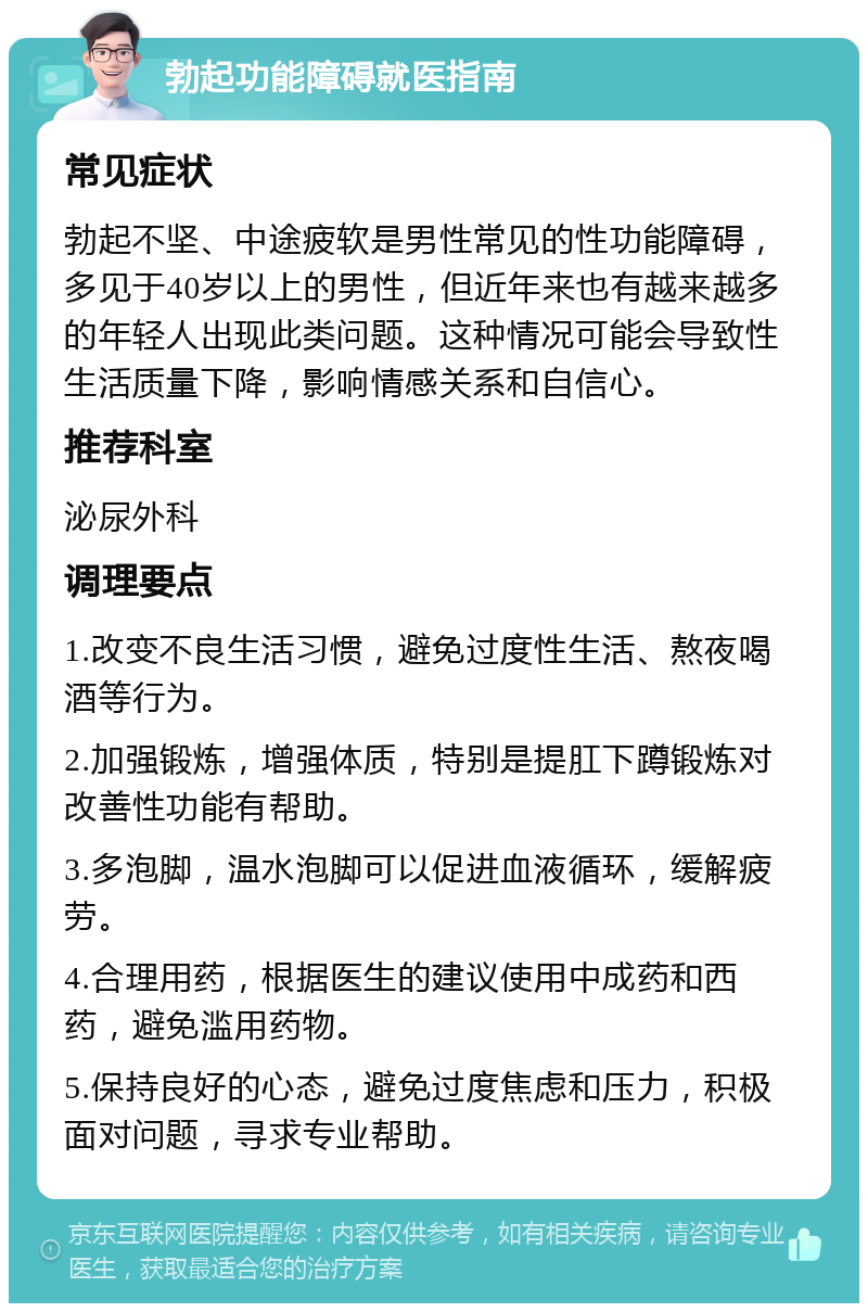 勃起功能障碍就医指南 常见症状 勃起不坚、中途疲软是男性常见的性功能障碍，多见于40岁以上的男性，但近年来也有越来越多的年轻人出现此类问题。这种情况可能会导致性生活质量下降，影响情感关系和自信心。 推荐科室 泌尿外科 调理要点 1.改变不良生活习惯，避免过度性生活、熬夜喝酒等行为。 2.加强锻炼，增强体质，特别是提肛下蹲锻炼对改善性功能有帮助。 3.多泡脚，温水泡脚可以促进血液循环，缓解疲劳。 4.合理用药，根据医生的建议使用中成药和西药，避免滥用药物。 5.保持良好的心态，避免过度焦虑和压力，积极面对问题，寻求专业帮助。