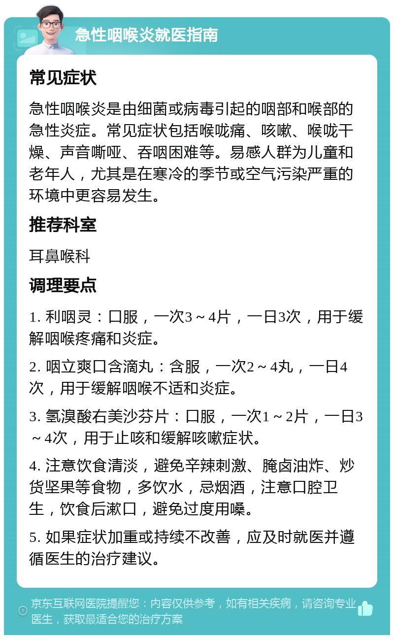 急性咽喉炎就医指南 常见症状 急性咽喉炎是由细菌或病毒引起的咽部和喉部的急性炎症。常见症状包括喉咙痛、咳嗽、喉咙干燥、声音嘶哑、吞咽困难等。易感人群为儿童和老年人，尤其是在寒冷的季节或空气污染严重的环境中更容易发生。 推荐科室 耳鼻喉科 调理要点 1. 利咽灵：口服，一次3～4片，一日3次，用于缓解咽喉疼痛和炎症。 2. 咽立爽口含滴丸：含服，一次2～4丸，一日4次，用于缓解咽喉不适和炎症。 3. 氢溴酸右美沙芬片：口服，一次1～2片，一日3～4次，用于止咳和缓解咳嗽症状。 4. 注意饮食清淡，避免辛辣刺激、腌卤油炸、炒货坚果等食物，多饮水，忌烟酒，注意口腔卫生，饮食后漱口，避免过度用嗓。 5. 如果症状加重或持续不改善，应及时就医并遵循医生的治疗建议。