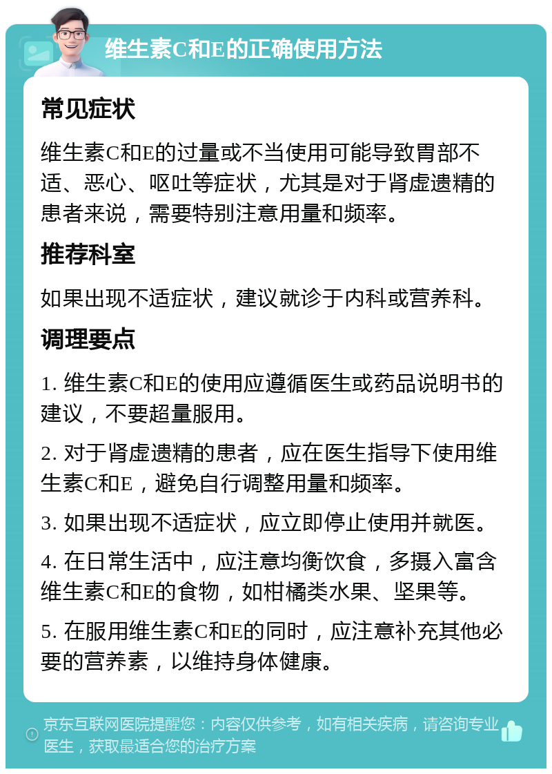 维生素C和E的正确使用方法 常见症状 维生素C和E的过量或不当使用可能导致胃部不适、恶心、呕吐等症状，尤其是对于肾虚遗精的患者来说，需要特别注意用量和频率。 推荐科室 如果出现不适症状，建议就诊于内科或营养科。 调理要点 1. 维生素C和E的使用应遵循医生或药品说明书的建议，不要超量服用。 2. 对于肾虚遗精的患者，应在医生指导下使用维生素C和E，避免自行调整用量和频率。 3. 如果出现不适症状，应立即停止使用并就医。 4. 在日常生活中，应注意均衡饮食，多摄入富含维生素C和E的食物，如柑橘类水果、坚果等。 5. 在服用维生素C和E的同时，应注意补充其他必要的营养素，以维持身体健康。