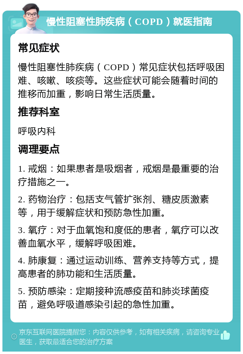 慢性阻塞性肺疾病（COPD）就医指南 常见症状 慢性阻塞性肺疾病（COPD）常见症状包括呼吸困难、咳嗽、咳痰等。这些症状可能会随着时间的推移而加重，影响日常生活质量。 推荐科室 呼吸内科 调理要点 1. 戒烟：如果患者是吸烟者，戒烟是最重要的治疗措施之一。 2. 药物治疗：包括支气管扩张剂、糖皮质激素等，用于缓解症状和预防急性加重。 3. 氧疗：对于血氧饱和度低的患者，氧疗可以改善血氧水平，缓解呼吸困难。 4. 肺康复：通过运动训练、营养支持等方式，提高患者的肺功能和生活质量。 5. 预防感染：定期接种流感疫苗和肺炎球菌疫苗，避免呼吸道感染引起的急性加重。