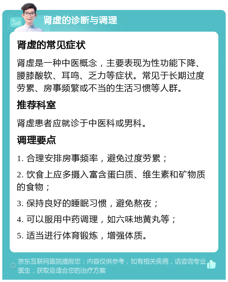 肾虚的诊断与调理 肾虚的常见症状 肾虚是一种中医概念，主要表现为性功能下降、腰膝酸软、耳鸣、乏力等症状。常见于长期过度劳累、房事频繁或不当的生活习惯等人群。 推荐科室 肾虚患者应就诊于中医科或男科。 调理要点 1. 合理安排房事频率，避免过度劳累； 2. 饮食上应多摄入富含蛋白质、维生素和矿物质的食物； 3. 保持良好的睡眠习惯，避免熬夜； 4. 可以服用中药调理，如六味地黄丸等； 5. 适当进行体育锻炼，增强体质。