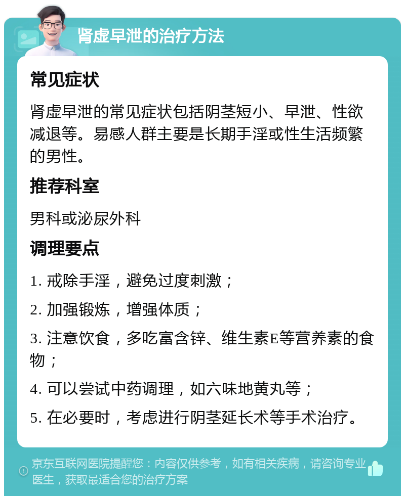 肾虚早泄的治疗方法 常见症状 肾虚早泄的常见症状包括阴茎短小、早泄、性欲减退等。易感人群主要是长期手淫或性生活频繁的男性。 推荐科室 男科或泌尿外科 调理要点 1. 戒除手淫，避免过度刺激； 2. 加强锻炼，增强体质； 3. 注意饮食，多吃富含锌、维生素E等营养素的食物； 4. 可以尝试中药调理，如六味地黄丸等； 5. 在必要时，考虑进行阴茎延长术等手术治疗。