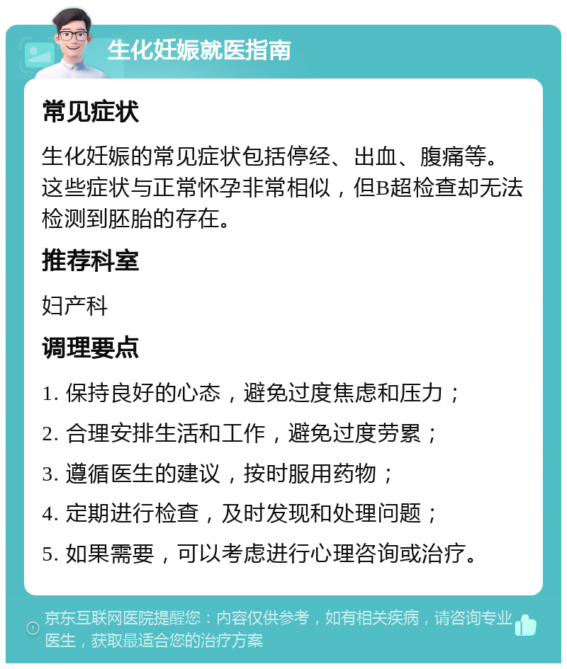 生化妊娠就医指南 常见症状 生化妊娠的常见症状包括停经、出血、腹痛等。这些症状与正常怀孕非常相似，但B超检查却无法检测到胚胎的存在。 推荐科室 妇产科 调理要点 1. 保持良好的心态，避免过度焦虑和压力； 2. 合理安排生活和工作，避免过度劳累； 3. 遵循医生的建议，按时服用药物； 4. 定期进行检查，及时发现和处理问题； 5. 如果需要，可以考虑进行心理咨询或治疗。