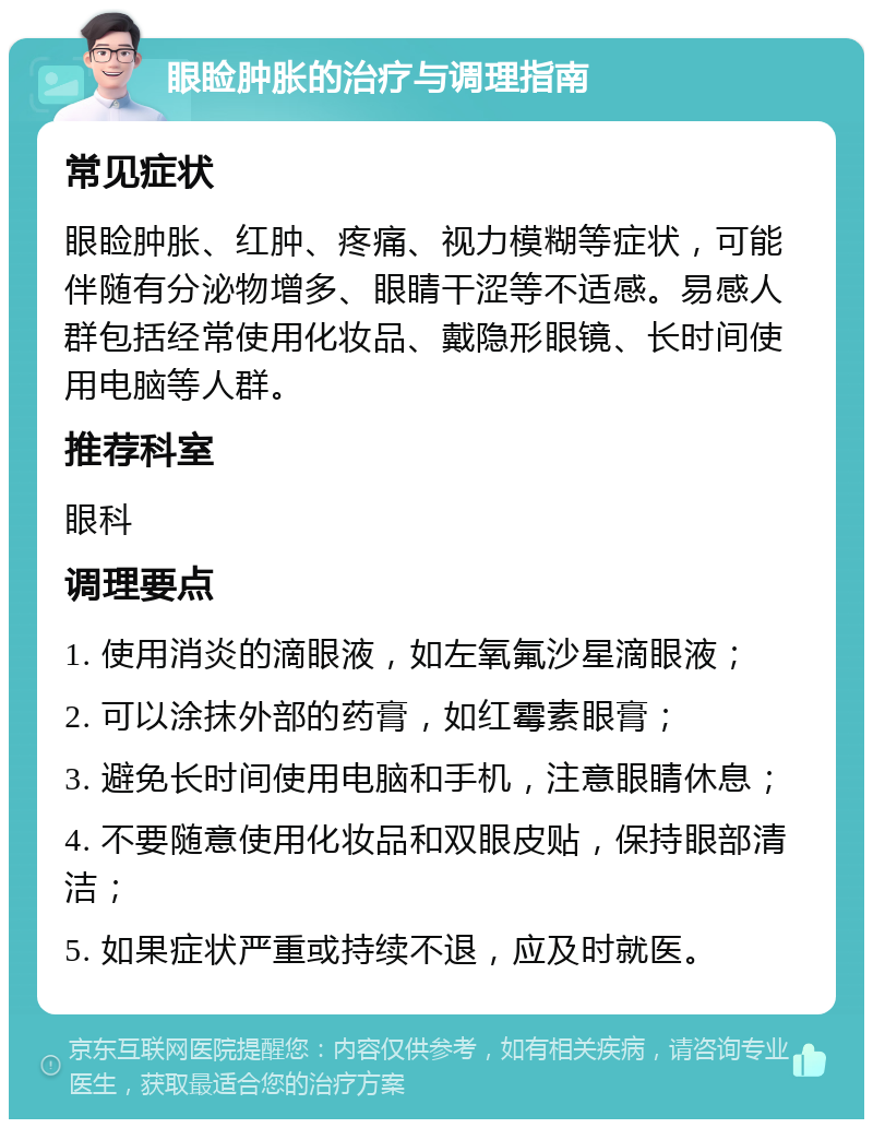 眼睑肿胀的治疗与调理指南 常见症状 眼睑肿胀、红肿、疼痛、视力模糊等症状，可能伴随有分泌物增多、眼睛干涩等不适感。易感人群包括经常使用化妆品、戴隐形眼镜、长时间使用电脑等人群。 推荐科室 眼科 调理要点 1. 使用消炎的滴眼液，如左氧氟沙星滴眼液； 2. 可以涂抹外部的药膏，如红霉素眼膏； 3. 避免长时间使用电脑和手机，注意眼睛休息； 4. 不要随意使用化妆品和双眼皮贴，保持眼部清洁； 5. 如果症状严重或持续不退，应及时就医。