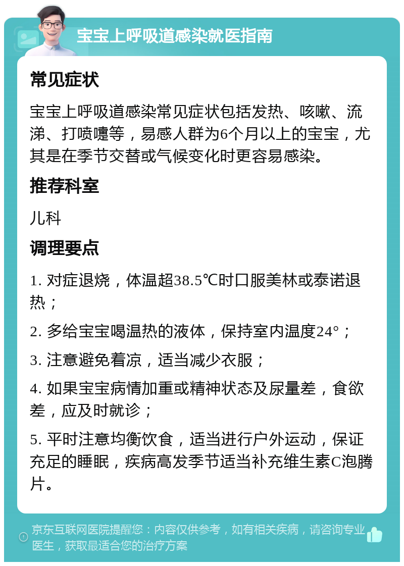 宝宝上呼吸道感染就医指南 常见症状 宝宝上呼吸道感染常见症状包括发热、咳嗽、流涕、打喷嚏等，易感人群为6个月以上的宝宝，尤其是在季节交替或气候变化时更容易感染。 推荐科室 儿科 调理要点 1. 对症退烧，体温超38.5℃时口服美林或泰诺退热； 2. 多给宝宝喝温热的液体，保持室内温度24°； 3. 注意避免着凉，适当减少衣服； 4. 如果宝宝病情加重或精神状态及尿量差，食欲差，应及时就诊； 5. 平时注意均衡饮食，适当进行户外运动，保证充足的睡眠，疾病高发季节适当补充维生素C泡腾片。