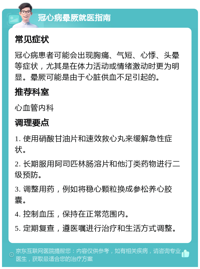 冠心病晕厥就医指南 常见症状 冠心病患者可能会出现胸痛、气短、心悸、头晕等症状，尤其是在体力活动或情绪激动时更为明显。晕厥可能是由于心脏供血不足引起的。 推荐科室 心血管内科 调理要点 1. 使用硝酸甘油片和速效救心丸来缓解急性症状。 2. 长期服用阿司匹林肠溶片和他汀类药物进行二级预防。 3. 调整用药，例如将稳心颗粒换成参松养心胶囊。 4. 控制血压，保持在正常范围内。 5. 定期复查，遵医嘱进行治疗和生活方式调整。