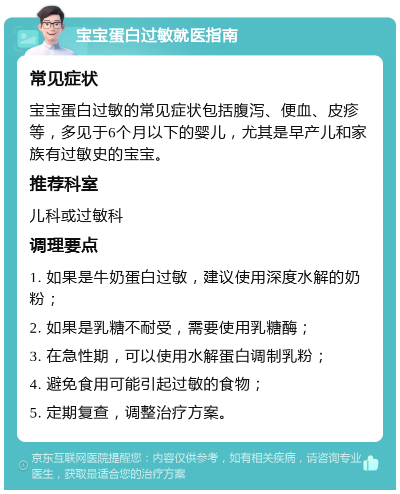 宝宝蛋白过敏就医指南 常见症状 宝宝蛋白过敏的常见症状包括腹泻、便血、皮疹等，多见于6个月以下的婴儿，尤其是早产儿和家族有过敏史的宝宝。 推荐科室 儿科或过敏科 调理要点 1. 如果是牛奶蛋白过敏，建议使用深度水解的奶粉； 2. 如果是乳糖不耐受，需要使用乳糖酶； 3. 在急性期，可以使用水解蛋白调制乳粉； 4. 避免食用可能引起过敏的食物； 5. 定期复查，调整治疗方案。