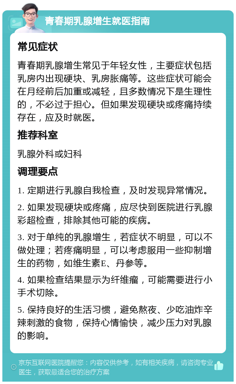 青春期乳腺增生就医指南 常见症状 青春期乳腺增生常见于年轻女性，主要症状包括乳房内出现硬块、乳房胀痛等。这些症状可能会在月经前后加重或减轻，且多数情况下是生理性的，不必过于担心。但如果发现硬块或疼痛持续存在，应及时就医。 推荐科室 乳腺外科或妇科 调理要点 1. 定期进行乳腺自我检查，及时发现异常情况。 2. 如果发现硬块或疼痛，应尽快到医院进行乳腺彩超检查，排除其他可能的疾病。 3. 对于单纯的乳腺增生，若症状不明显，可以不做处理；若疼痛明显，可以考虑服用一些抑制增生的药物，如维生素E、丹参等。 4. 如果检查结果显示为纤维瘤，可能需要进行小手术切除。 5. 保持良好的生活习惯，避免熬夜、少吃油炸辛辣刺激的食物，保持心情愉快，减少压力对乳腺的影响。