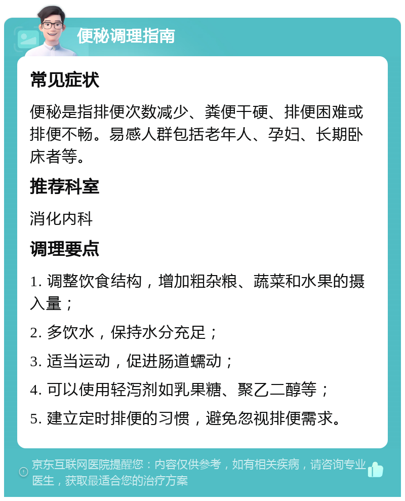 便秘调理指南 常见症状 便秘是指排便次数减少、粪便干硬、排便困难或排便不畅。易感人群包括老年人、孕妇、长期卧床者等。 推荐科室 消化内科 调理要点 1. 调整饮食结构，增加粗杂粮、蔬菜和水果的摄入量； 2. 多饮水，保持水分充足； 3. 适当运动，促进肠道蠕动； 4. 可以使用轻泻剂如乳果糖、聚乙二醇等； 5. 建立定时排便的习惯，避免忽视排便需求。