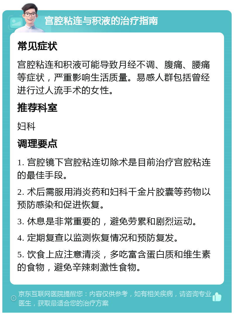 宫腔粘连与积液的治疗指南 常见症状 宫腔粘连和积液可能导致月经不调、腹痛、腰痛等症状，严重影响生活质量。易感人群包括曾经进行过人流手术的女性。 推荐科室 妇科 调理要点 1. 宫腔镜下宫腔粘连切除术是目前治疗宫腔粘连的最佳手段。 2. 术后需服用消炎药和妇科千金片胶囊等药物以预防感染和促进恢复。 3. 休息是非常重要的，避免劳累和剧烈运动。 4. 定期复查以监测恢复情况和预防复发。 5. 饮食上应注意清淡，多吃富含蛋白质和维生素的食物，避免辛辣刺激性食物。