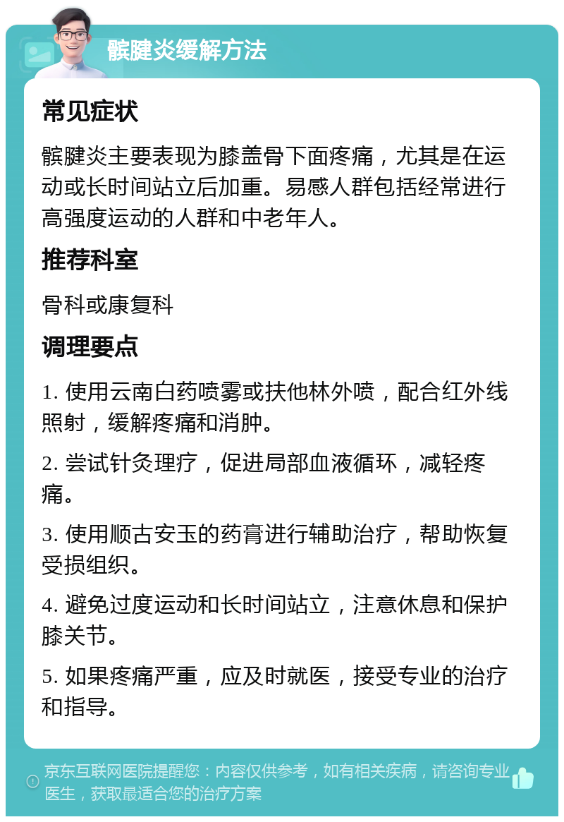 髌腱炎缓解方法 常见症状 髌腱炎主要表现为膝盖骨下面疼痛，尤其是在运动或长时间站立后加重。易感人群包括经常进行高强度运动的人群和中老年人。 推荐科室 骨科或康复科 调理要点 1. 使用云南白药喷雾或扶他林外喷，配合红外线照射，缓解疼痛和消肿。 2. 尝试针灸理疗，促进局部血液循环，减轻疼痛。 3. 使用顺古安玉的药膏进行辅助治疗，帮助恢复受损组织。 4. 避免过度运动和长时间站立，注意休息和保护膝关节。 5. 如果疼痛严重，应及时就医，接受专业的治疗和指导。