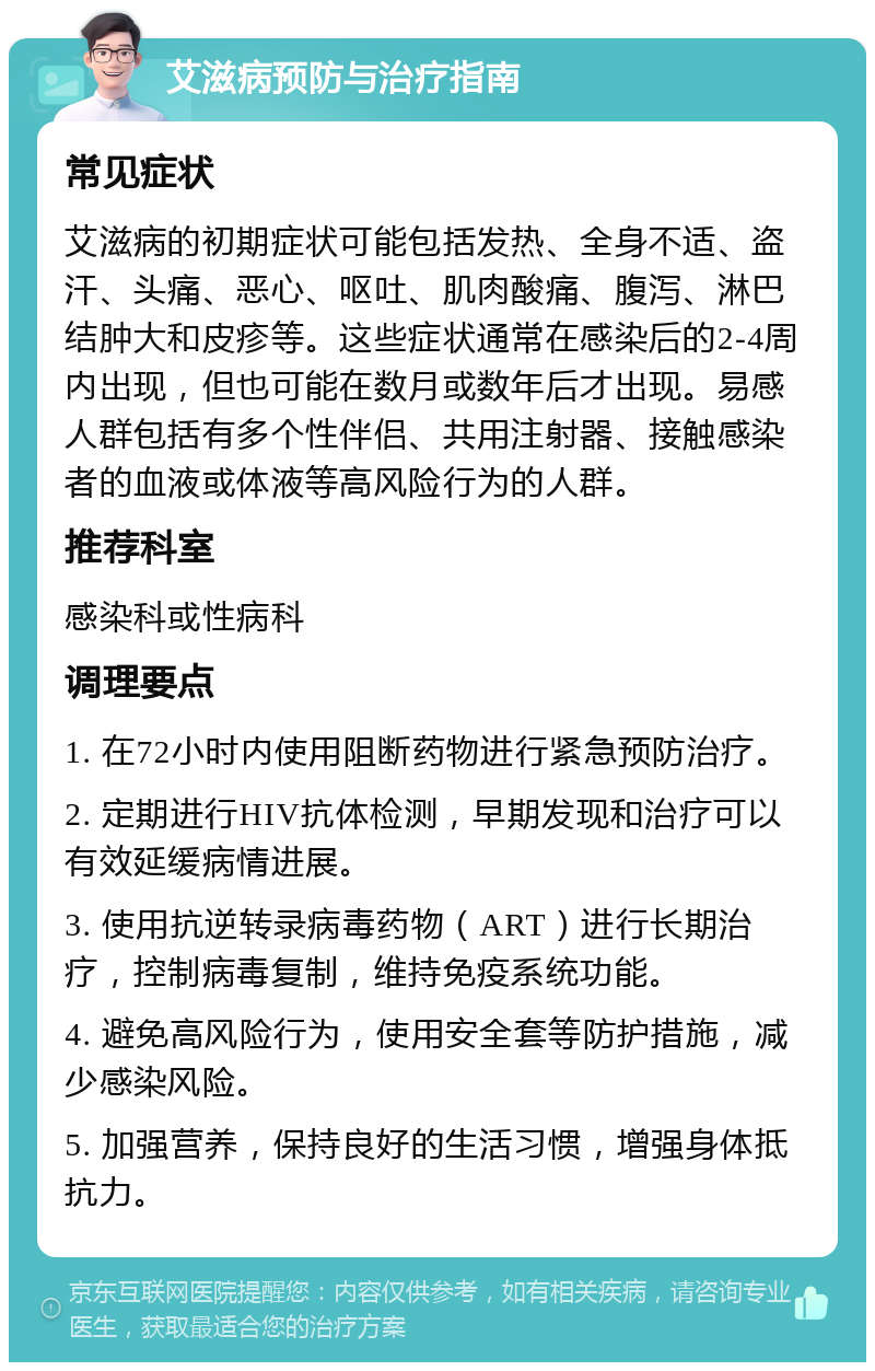 艾滋病预防与治疗指南 常见症状 艾滋病的初期症状可能包括发热、全身不适、盗汗、头痛、恶心、呕吐、肌肉酸痛、腹泻、淋巴结肿大和皮疹等。这些症状通常在感染后的2-4周内出现，但也可能在数月或数年后才出现。易感人群包括有多个性伴侣、共用注射器、接触感染者的血液或体液等高风险行为的人群。 推荐科室 感染科或性病科 调理要点 1. 在72小时内使用阻断药物进行紧急预防治疗。 2. 定期进行HIV抗体检测，早期发现和治疗可以有效延缓病情进展。 3. 使用抗逆转录病毒药物（ART）进行长期治疗，控制病毒复制，维持免疫系统功能。 4. 避免高风险行为，使用安全套等防护措施，减少感染风险。 5. 加强营养，保持良好的生活习惯，增强身体抵抗力。