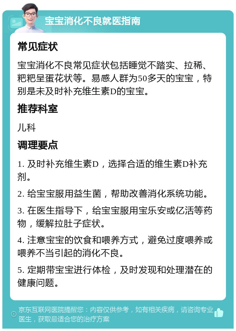 宝宝消化不良就医指南 常见症状 宝宝消化不良常见症状包括睡觉不踏实、拉稀、粑粑呈蛋花状等。易感人群为50多天的宝宝，特别是未及时补充维生素D的宝宝。 推荐科室 儿科 调理要点 1. 及时补充维生素D，选择合适的维生素D补充剂。 2. 给宝宝服用益生菌，帮助改善消化系统功能。 3. 在医生指导下，给宝宝服用宝乐安或亿活等药物，缓解拉肚子症状。 4. 注意宝宝的饮食和喂养方式，避免过度喂养或喂养不当引起的消化不良。 5. 定期带宝宝进行体检，及时发现和处理潜在的健康问题。