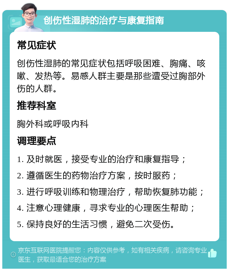 创伤性湿肺的治疗与康复指南 常见症状 创伤性湿肺的常见症状包括呼吸困难、胸痛、咳嗽、发热等。易感人群主要是那些遭受过胸部外伤的人群。 推荐科室 胸外科或呼吸内科 调理要点 1. 及时就医，接受专业的治疗和康复指导； 2. 遵循医生的药物治疗方案，按时服药； 3. 进行呼吸训练和物理治疗，帮助恢复肺功能； 4. 注意心理健康，寻求专业的心理医生帮助； 5. 保持良好的生活习惯，避免二次受伤。