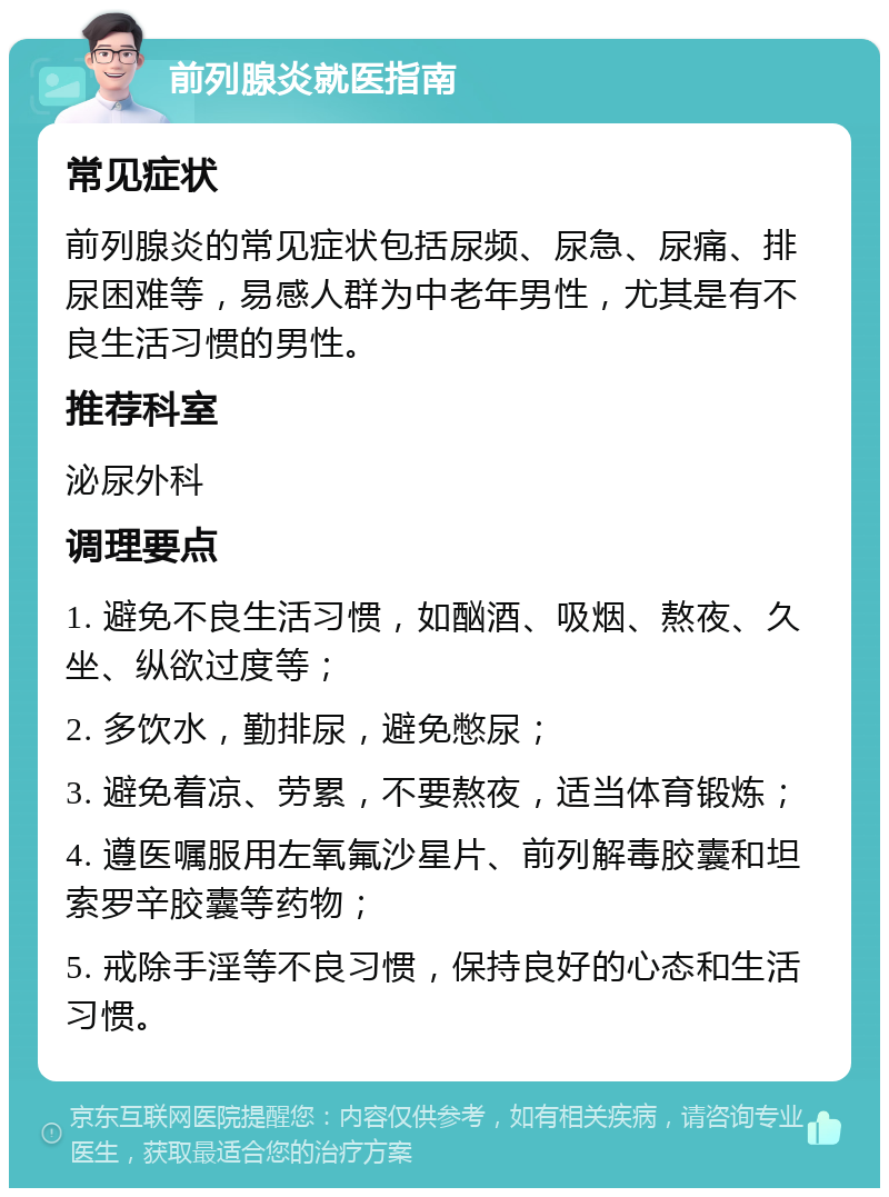 前列腺炎就医指南 常见症状 前列腺炎的常见症状包括尿频、尿急、尿痛、排尿困难等，易感人群为中老年男性，尤其是有不良生活习惯的男性。 推荐科室 泌尿外科 调理要点 1. 避免不良生活习惯，如酗酒、吸烟、熬夜、久坐、纵欲过度等； 2. 多饮水，勤排尿，避免憋尿； 3. 避免着凉、劳累，不要熬夜，适当体育锻炼； 4. 遵医嘱服用左氧氟沙星片、前列解毒胶囊和坦索罗辛胶囊等药物； 5. 戒除手淫等不良习惯，保持良好的心态和生活习惯。