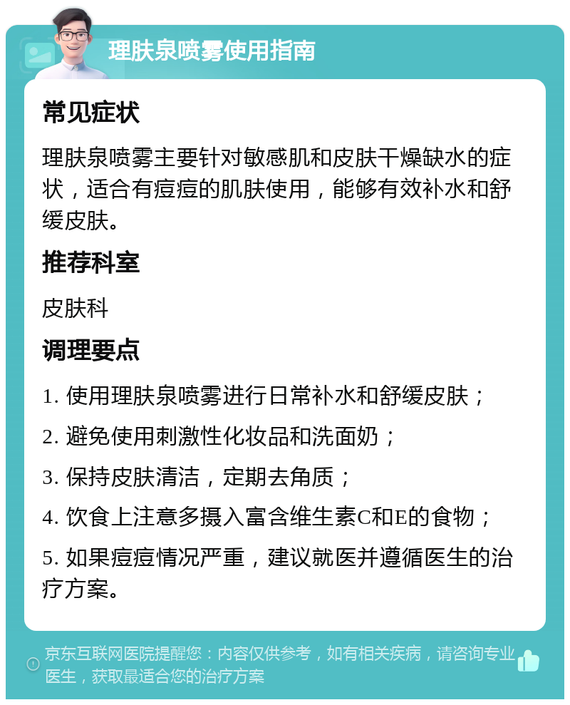 理肤泉喷雾使用指南 常见症状 理肤泉喷雾主要针对敏感肌和皮肤干燥缺水的症状，适合有痘痘的肌肤使用，能够有效补水和舒缓皮肤。 推荐科室 皮肤科 调理要点 1. 使用理肤泉喷雾进行日常补水和舒缓皮肤； 2. 避免使用刺激性化妆品和洗面奶； 3. 保持皮肤清洁，定期去角质； 4. 饮食上注意多摄入富含维生素C和E的食物； 5. 如果痘痘情况严重，建议就医并遵循医生的治疗方案。