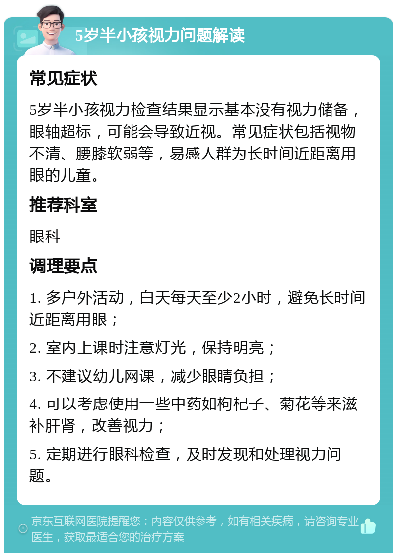 5岁半小孩视力问题解读 常见症状 5岁半小孩视力检查结果显示基本没有视力储备，眼轴超标，可能会导致近视。常见症状包括视物不清、腰膝软弱等，易感人群为长时间近距离用眼的儿童。 推荐科室 眼科 调理要点 1. 多户外活动，白天每天至少2小时，避免长时间近距离用眼； 2. 室内上课时注意灯光，保持明亮； 3. 不建议幼儿网课，减少眼睛负担； 4. 可以考虑使用一些中药如枸杞子、菊花等来滋补肝肾，改善视力； 5. 定期进行眼科检查，及时发现和处理视力问题。