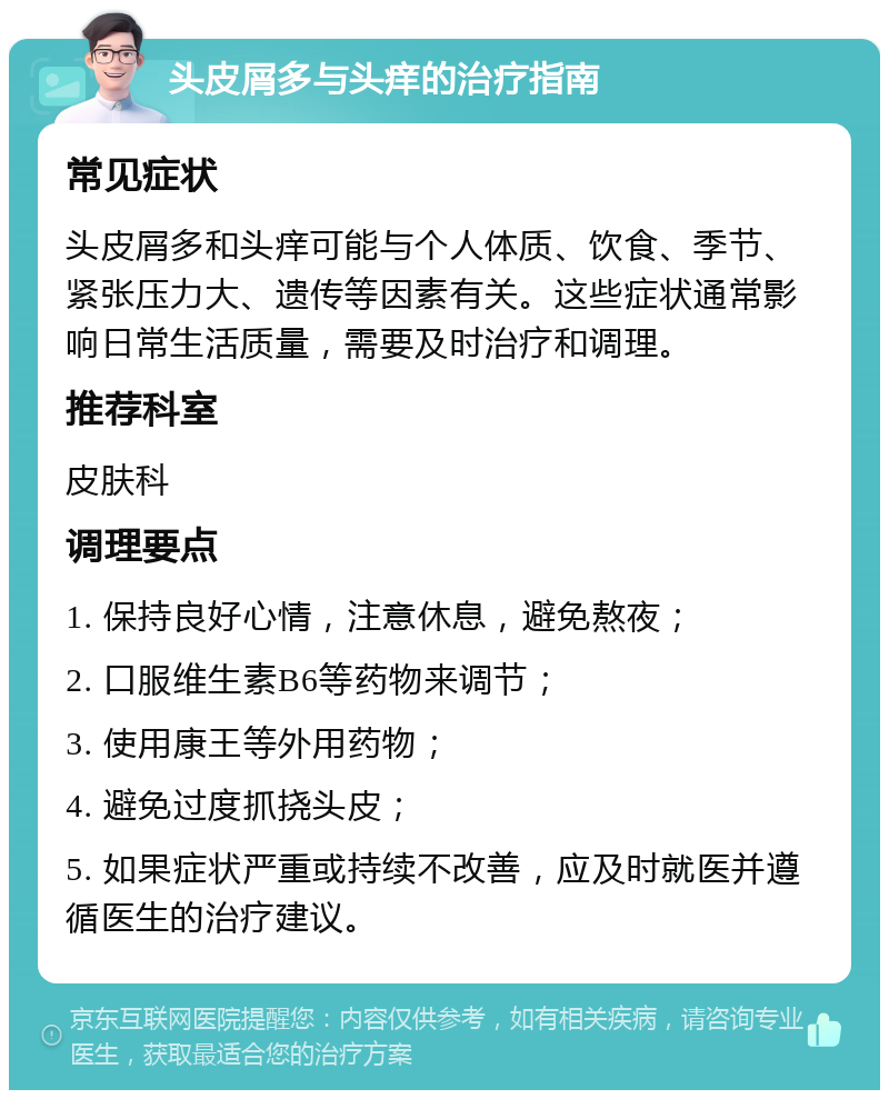 头皮屑多与头痒的治疗指南 常见症状 头皮屑多和头痒可能与个人体质、饮食、季节、紧张压力大、遗传等因素有关。这些症状通常影响日常生活质量，需要及时治疗和调理。 推荐科室 皮肤科 调理要点 1. 保持良好心情，注意休息，避免熬夜； 2. 口服维生素B6等药物来调节； 3. 使用康王等外用药物； 4. 避免过度抓挠头皮； 5. 如果症状严重或持续不改善，应及时就医并遵循医生的治疗建议。