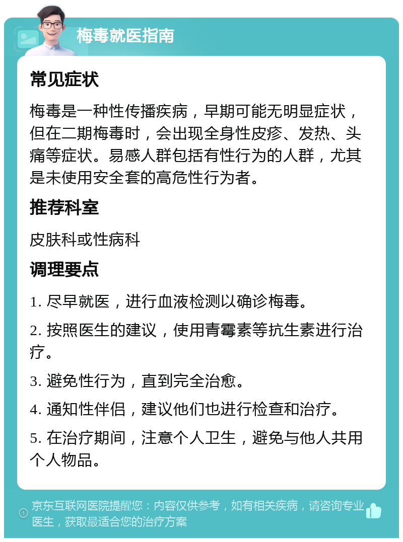 梅毒就医指南 常见症状 梅毒是一种性传播疾病，早期可能无明显症状，但在二期梅毒时，会出现全身性皮疹、发热、头痛等症状。易感人群包括有性行为的人群，尤其是未使用安全套的高危性行为者。 推荐科室 皮肤科或性病科 调理要点 1. 尽早就医，进行血液检测以确诊梅毒。 2. 按照医生的建议，使用青霉素等抗生素进行治疗。 3. 避免性行为，直到完全治愈。 4. 通知性伴侣，建议他们也进行检查和治疗。 5. 在治疗期间，注意个人卫生，避免与他人共用个人物品。