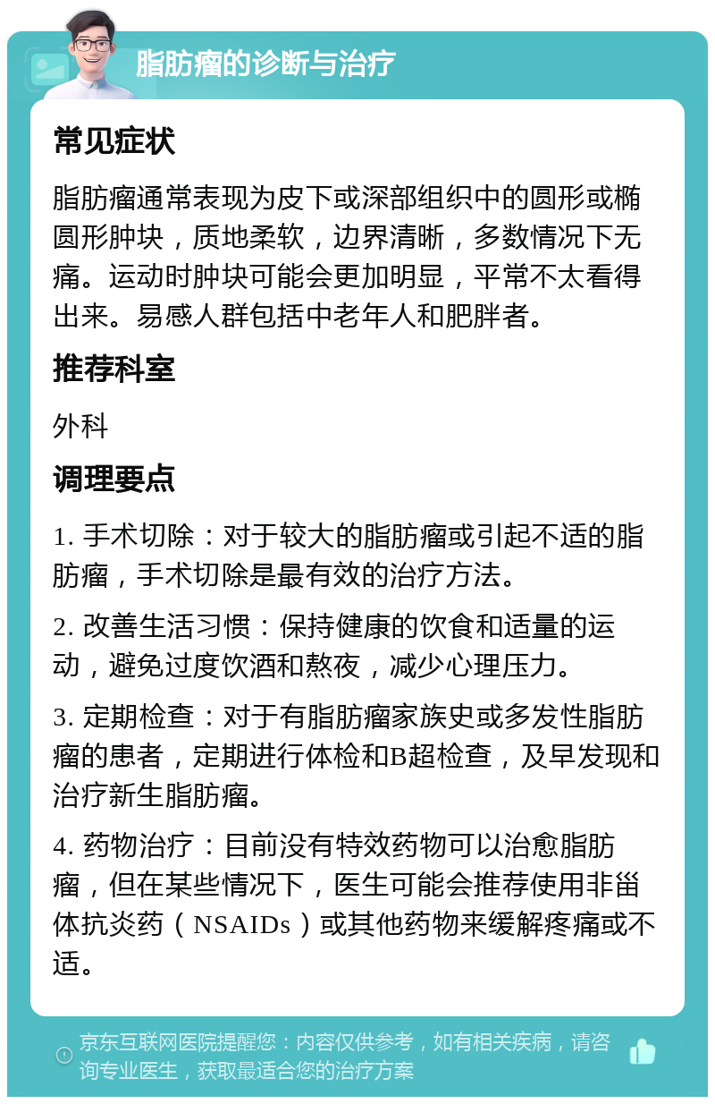 脂肪瘤的诊断与治疗 常见症状 脂肪瘤通常表现为皮下或深部组织中的圆形或椭圆形肿块，质地柔软，边界清晰，多数情况下无痛。运动时肿块可能会更加明显，平常不太看得出来。易感人群包括中老年人和肥胖者。 推荐科室 外科 调理要点 1. 手术切除：对于较大的脂肪瘤或引起不适的脂肪瘤，手术切除是最有效的治疗方法。 2. 改善生活习惯：保持健康的饮食和适量的运动，避免过度饮酒和熬夜，减少心理压力。 3. 定期检查：对于有脂肪瘤家族史或多发性脂肪瘤的患者，定期进行体检和B超检查，及早发现和治疗新生脂肪瘤。 4. 药物治疗：目前没有特效药物可以治愈脂肪瘤，但在某些情况下，医生可能会推荐使用非甾体抗炎药（NSAIDs）或其他药物来缓解疼痛或不适。