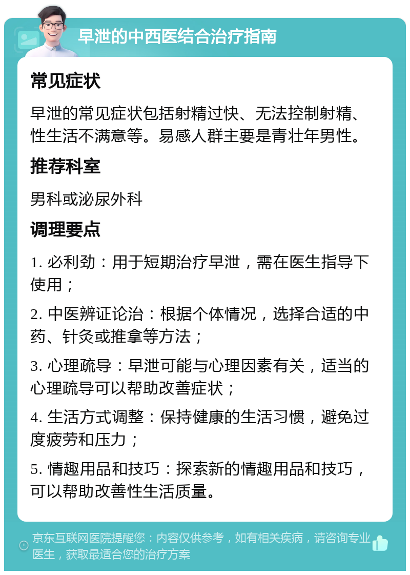 早泄的中西医结合治疗指南 常见症状 早泄的常见症状包括射精过快、无法控制射精、性生活不满意等。易感人群主要是青壮年男性。 推荐科室 男科或泌尿外科 调理要点 1. 必利劲：用于短期治疗早泄，需在医生指导下使用； 2. 中医辨证论治：根据个体情况，选择合适的中药、针灸或推拿等方法； 3. 心理疏导：早泄可能与心理因素有关，适当的心理疏导可以帮助改善症状； 4. 生活方式调整：保持健康的生活习惯，避免过度疲劳和压力； 5. 情趣用品和技巧：探索新的情趣用品和技巧，可以帮助改善性生活质量。