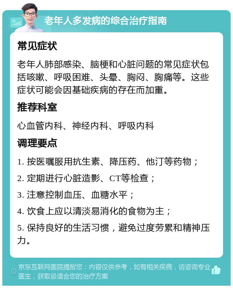 老年人多发病的综合治疗指南 常见症状 老年人肺部感染、脑梗和心脏问题的常见症状包括咳嗽、呼吸困难、头晕、胸闷、胸痛等。这些症状可能会因基础疾病的存在而加重。 推荐科室 心血管内科、神经内科、呼吸内科 调理要点 1. 按医嘱服用抗生素、降压药、他汀等药物； 2. 定期进行心脏造影、CT等检查； 3. 注意控制血压、血糖水平； 4. 饮食上应以清淡易消化的食物为主； 5. 保持良好的生活习惯，避免过度劳累和精神压力。