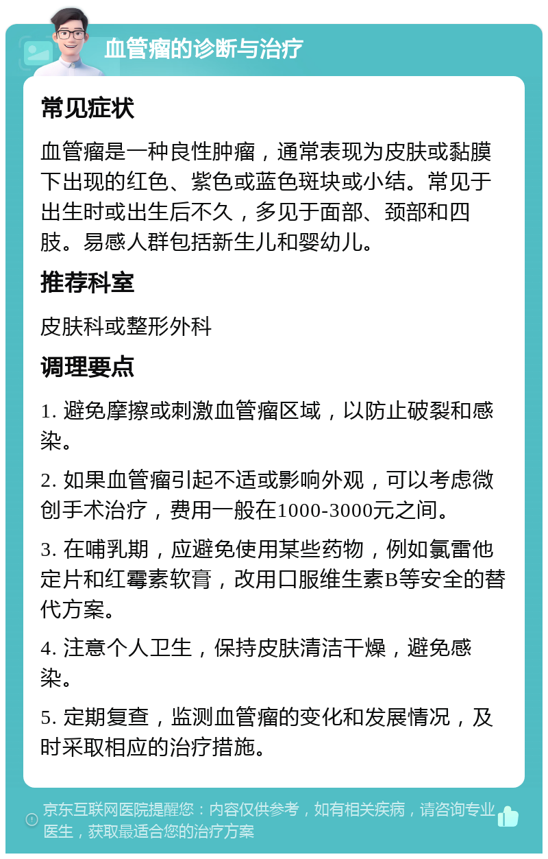 血管瘤的诊断与治疗 常见症状 血管瘤是一种良性肿瘤，通常表现为皮肤或黏膜下出现的红色、紫色或蓝色斑块或小结。常见于出生时或出生后不久，多见于面部、颈部和四肢。易感人群包括新生儿和婴幼儿。 推荐科室 皮肤科或整形外科 调理要点 1. 避免摩擦或刺激血管瘤区域，以防止破裂和感染。 2. 如果血管瘤引起不适或影响外观，可以考虑微创手术治疗，费用一般在1000-3000元之间。 3. 在哺乳期，应避免使用某些药物，例如氯雷他定片和红霉素软膏，改用口服维生素B等安全的替代方案。 4. 注意个人卫生，保持皮肤清洁干燥，避免感染。 5. 定期复查，监测血管瘤的变化和发展情况，及时采取相应的治疗措施。