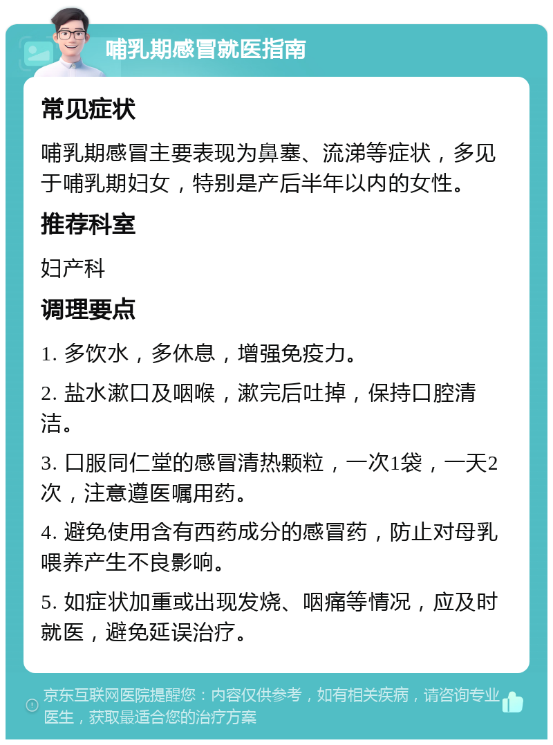 哺乳期感冒就医指南 常见症状 哺乳期感冒主要表现为鼻塞、流涕等症状，多见于哺乳期妇女，特别是产后半年以内的女性。 推荐科室 妇产科 调理要点 1. 多饮水，多休息，增强免疫力。 2. 盐水漱口及咽喉，漱完后吐掉，保持口腔清洁。 3. 口服同仁堂的感冒清热颗粒，一次1袋，一天2次，注意遵医嘱用药。 4. 避免使用含有西药成分的感冒药，防止对母乳喂养产生不良影响。 5. 如症状加重或出现发烧、咽痛等情况，应及时就医，避免延误治疗。