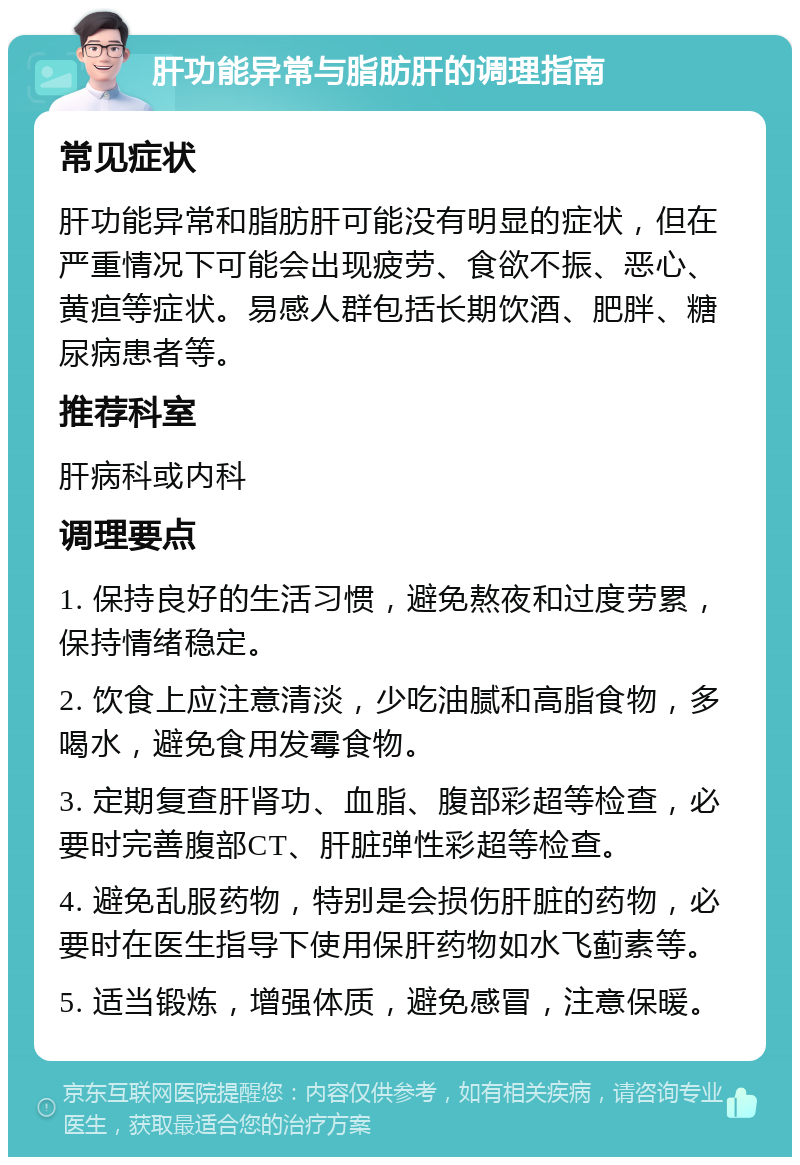 肝功能异常与脂肪肝的调理指南 常见症状 肝功能异常和脂肪肝可能没有明显的症状，但在严重情况下可能会出现疲劳、食欲不振、恶心、黄疸等症状。易感人群包括长期饮酒、肥胖、糖尿病患者等。 推荐科室 肝病科或内科 调理要点 1. 保持良好的生活习惯，避免熬夜和过度劳累，保持情绪稳定。 2. 饮食上应注意清淡，少吃油腻和高脂食物，多喝水，避免食用发霉食物。 3. 定期复查肝肾功、血脂、腹部彩超等检查，必要时完善腹部CT、肝脏弹性彩超等检查。 4. 避免乱服药物，特别是会损伤肝脏的药物，必要时在医生指导下使用保肝药物如水飞蓟素等。 5. 适当锻炼，增强体质，避免感冒，注意保暖。