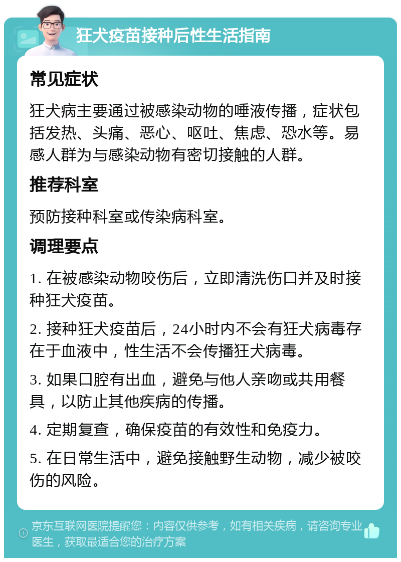 狂犬疫苗接种后性生活指南 常见症状 狂犬病主要通过被感染动物的唾液传播，症状包括发热、头痛、恶心、呕吐、焦虑、恐水等。易感人群为与感染动物有密切接触的人群。 推荐科室 预防接种科室或传染病科室。 调理要点 1. 在被感染动物咬伤后，立即清洗伤口并及时接种狂犬疫苗。 2. 接种狂犬疫苗后，24小时内不会有狂犬病毒存在于血液中，性生活不会传播狂犬病毒。 3. 如果口腔有出血，避免与他人亲吻或共用餐具，以防止其他疾病的传播。 4. 定期复查，确保疫苗的有效性和免疫力。 5. 在日常生活中，避免接触野生动物，减少被咬伤的风险。