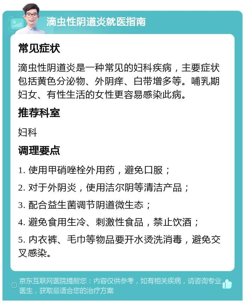 滴虫性阴道炎就医指南 常见症状 滴虫性阴道炎是一种常见的妇科疾病，主要症状包括黄色分泌物、外阴痒、白带增多等。哺乳期妇女、有性生活的女性更容易感染此病。 推荐科室 妇科 调理要点 1. 使用甲硝唑栓外用药，避免口服； 2. 对于外阴炎，使用洁尔阴等清洁产品； 3. 配合益生菌调节阴道微生态； 4. 避免食用生冷、刺激性食品，禁止饮酒； 5. 内衣裤、毛巾等物品要开水烫洗消毒，避免交叉感染。