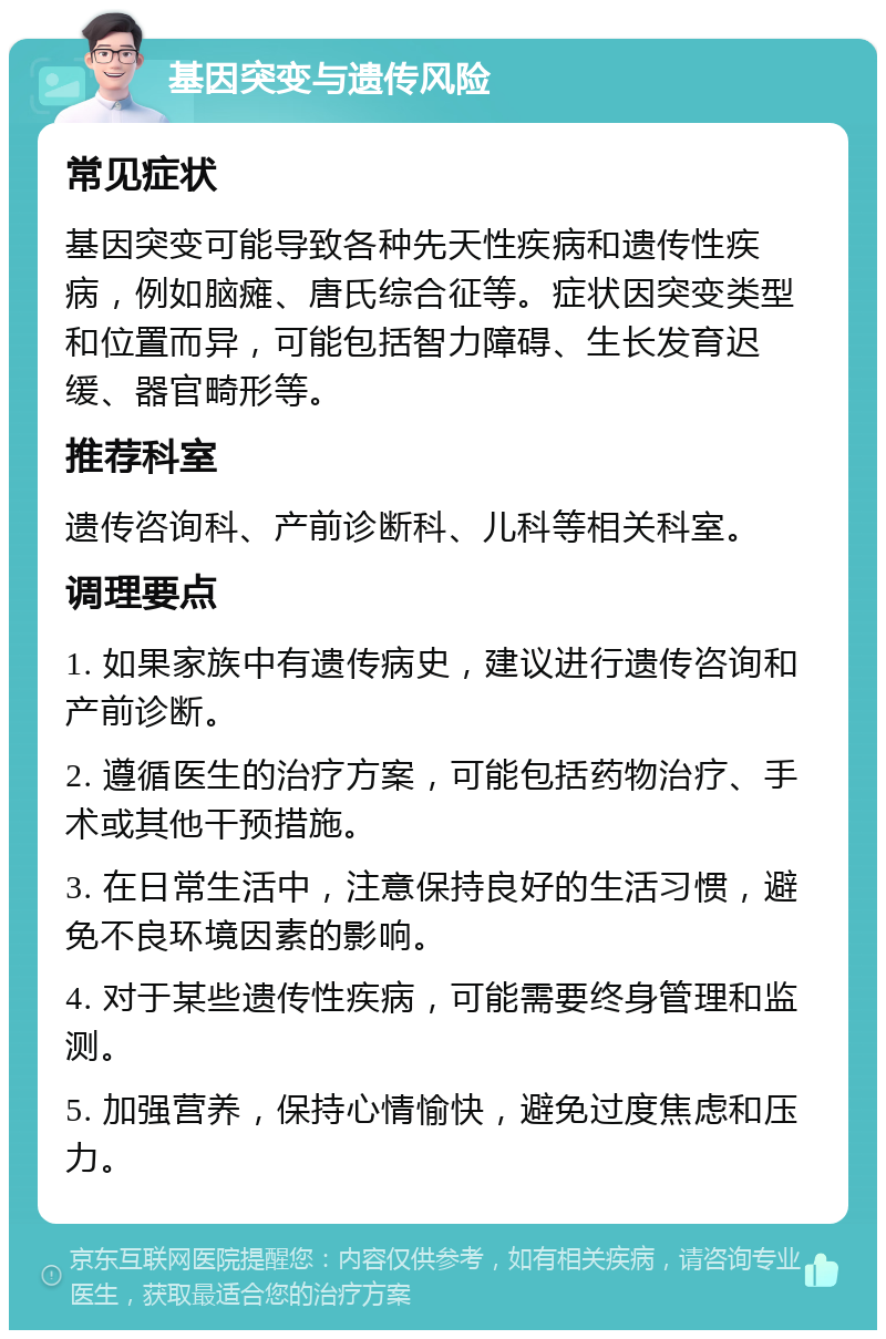 基因突变与遗传风险 常见症状 基因突变可能导致各种先天性疾病和遗传性疾病，例如脑瘫、唐氏综合征等。症状因突变类型和位置而异，可能包括智力障碍、生长发育迟缓、器官畸形等。 推荐科室 遗传咨询科、产前诊断科、儿科等相关科室。 调理要点 1. 如果家族中有遗传病史，建议进行遗传咨询和产前诊断。 2. 遵循医生的治疗方案，可能包括药物治疗、手术或其他干预措施。 3. 在日常生活中，注意保持良好的生活习惯，避免不良环境因素的影响。 4. 对于某些遗传性疾病，可能需要终身管理和监测。 5. 加强营养，保持心情愉快，避免过度焦虑和压力。