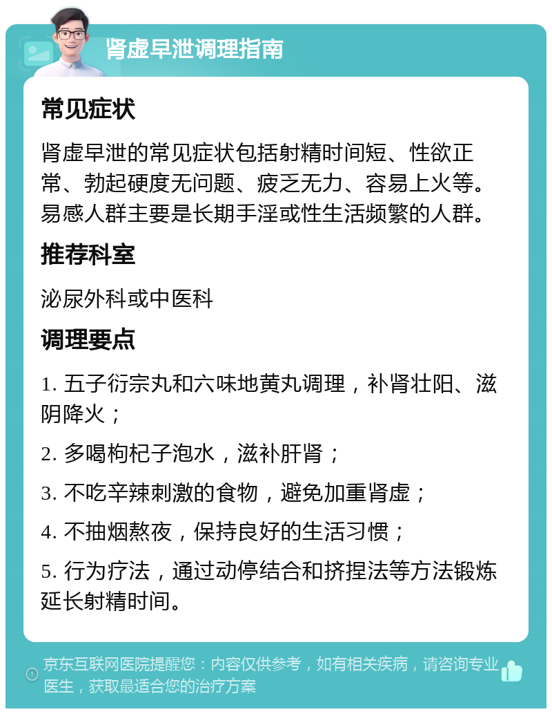 肾虚早泄调理指南 常见症状 肾虚早泄的常见症状包括射精时间短、性欲正常、勃起硬度无问题、疲乏无力、容易上火等。易感人群主要是长期手淫或性生活频繁的人群。 推荐科室 泌尿外科或中医科 调理要点 1. 五子衍宗丸和六味地黄丸调理，补肾壮阳、滋阴降火； 2. 多喝枸杞子泡水，滋补肝肾； 3. 不吃辛辣刺激的食物，避免加重肾虚； 4. 不抽烟熬夜，保持良好的生活习惯； 5. 行为疗法，通过动停结合和挤捏法等方法锻炼延长射精时间。