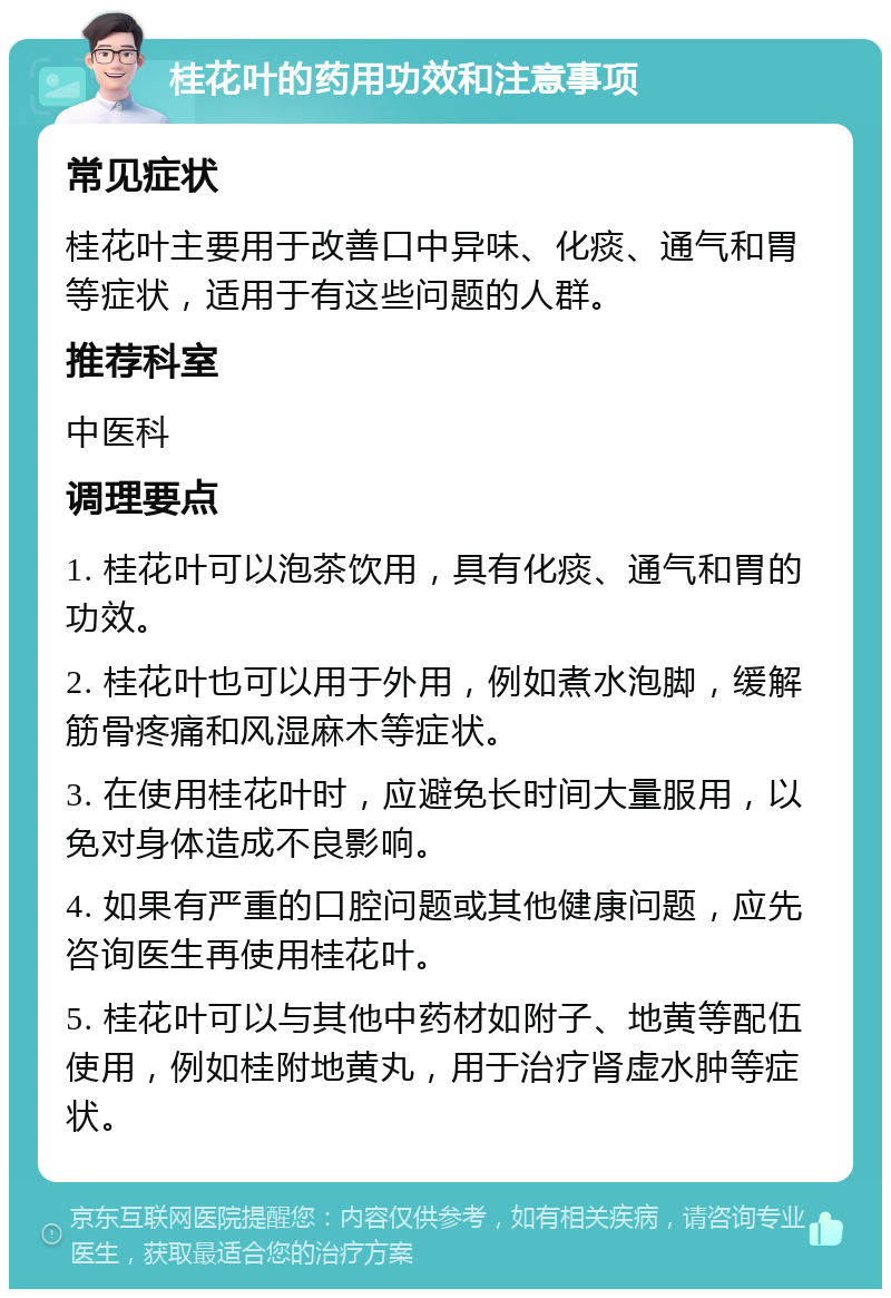 桂花叶的药用功效和注意事项 常见症状 桂花叶主要用于改善口中异味、化痰、通气和胃等症状，适用于有这些问题的人群。 推荐科室 中医科 调理要点 1. 桂花叶可以泡茶饮用，具有化痰、通气和胃的功效。 2. 桂花叶也可以用于外用，例如煮水泡脚，缓解筋骨疼痛和风湿麻木等症状。 3. 在使用桂花叶时，应避免长时间大量服用，以免对身体造成不良影响。 4. 如果有严重的口腔问题或其他健康问题，应先咨询医生再使用桂花叶。 5. 桂花叶可以与其他中药材如附子、地黄等配伍使用，例如桂附地黄丸，用于治疗肾虚水肿等症状。