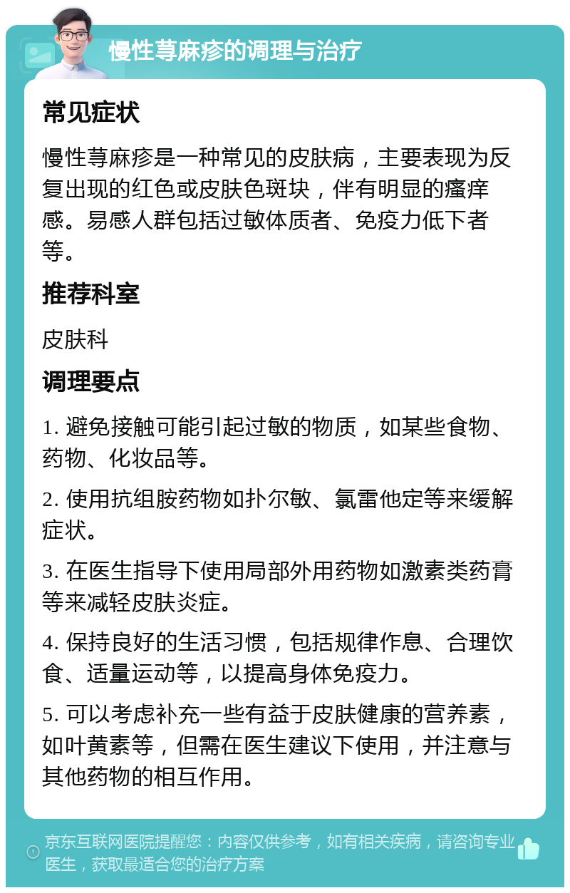 慢性荨麻疹的调理与治疗 常见症状 慢性荨麻疹是一种常见的皮肤病，主要表现为反复出现的红色或皮肤色斑块，伴有明显的瘙痒感。易感人群包括过敏体质者、免疫力低下者等。 推荐科室 皮肤科 调理要点 1. 避免接触可能引起过敏的物质，如某些食物、药物、化妆品等。 2. 使用抗组胺药物如扑尔敏、氯雷他定等来缓解症状。 3. 在医生指导下使用局部外用药物如激素类药膏等来减轻皮肤炎症。 4. 保持良好的生活习惯，包括规律作息、合理饮食、适量运动等，以提高身体免疫力。 5. 可以考虑补充一些有益于皮肤健康的营养素，如叶黄素等，但需在医生建议下使用，并注意与其他药物的相互作用。