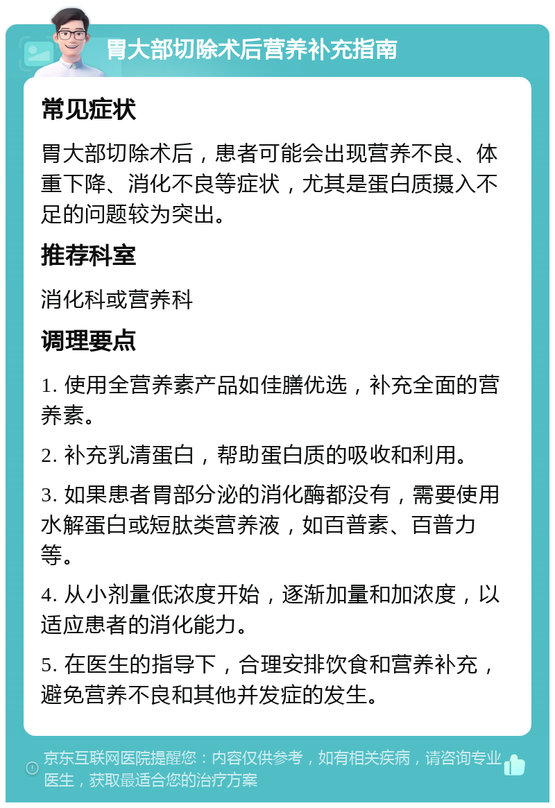 胃大部切除术后营养补充指南 常见症状 胃大部切除术后，患者可能会出现营养不良、体重下降、消化不良等症状，尤其是蛋白质摄入不足的问题较为突出。 推荐科室 消化科或营养科 调理要点 1. 使用全营养素产品如佳膳优选，补充全面的营养素。 2. 补充乳清蛋白，帮助蛋白质的吸收和利用。 3. 如果患者胃部分泌的消化酶都没有，需要使用水解蛋白或短肽类营养液，如百普素、百普力等。 4. 从小剂量低浓度开始，逐渐加量和加浓度，以适应患者的消化能力。 5. 在医生的指导下，合理安排饮食和营养补充，避免营养不良和其他并发症的发生。