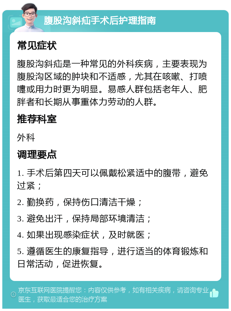 腹股沟斜疝手术后护理指南 常见症状 腹股沟斜疝是一种常见的外科疾病，主要表现为腹股沟区域的肿块和不适感，尤其在咳嗽、打喷嚏或用力时更为明显。易感人群包括老年人、肥胖者和长期从事重体力劳动的人群。 推荐科室 外科 调理要点 1. 手术后第四天可以佩戴松紧适中的腹带，避免过紧； 2. 勤换药，保持伤口清洁干燥； 3. 避免出汗，保持局部环境清洁； 4. 如果出现感染症状，及时就医； 5. 遵循医生的康复指导，进行适当的体育锻炼和日常活动，促进恢复。