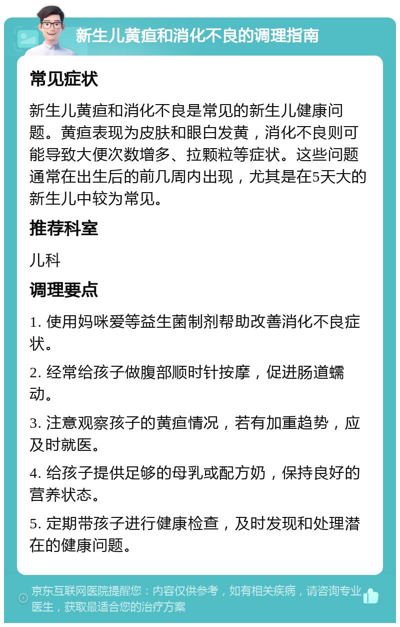 新生儿黄疸和消化不良的调理指南 常见症状 新生儿黄疸和消化不良是常见的新生儿健康问题。黄疸表现为皮肤和眼白发黄，消化不良则可能导致大便次数增多、拉颗粒等症状。这些问题通常在出生后的前几周内出现，尤其是在5天大的新生儿中较为常见。 推荐科室 儿科 调理要点 1. 使用妈咪爱等益生菌制剂帮助改善消化不良症状。 2. 经常给孩子做腹部顺时针按摩，促进肠道蠕动。 3. 注意观察孩子的黄疸情况，若有加重趋势，应及时就医。 4. 给孩子提供足够的母乳或配方奶，保持良好的营养状态。 5. 定期带孩子进行健康检查，及时发现和处理潜在的健康问题。