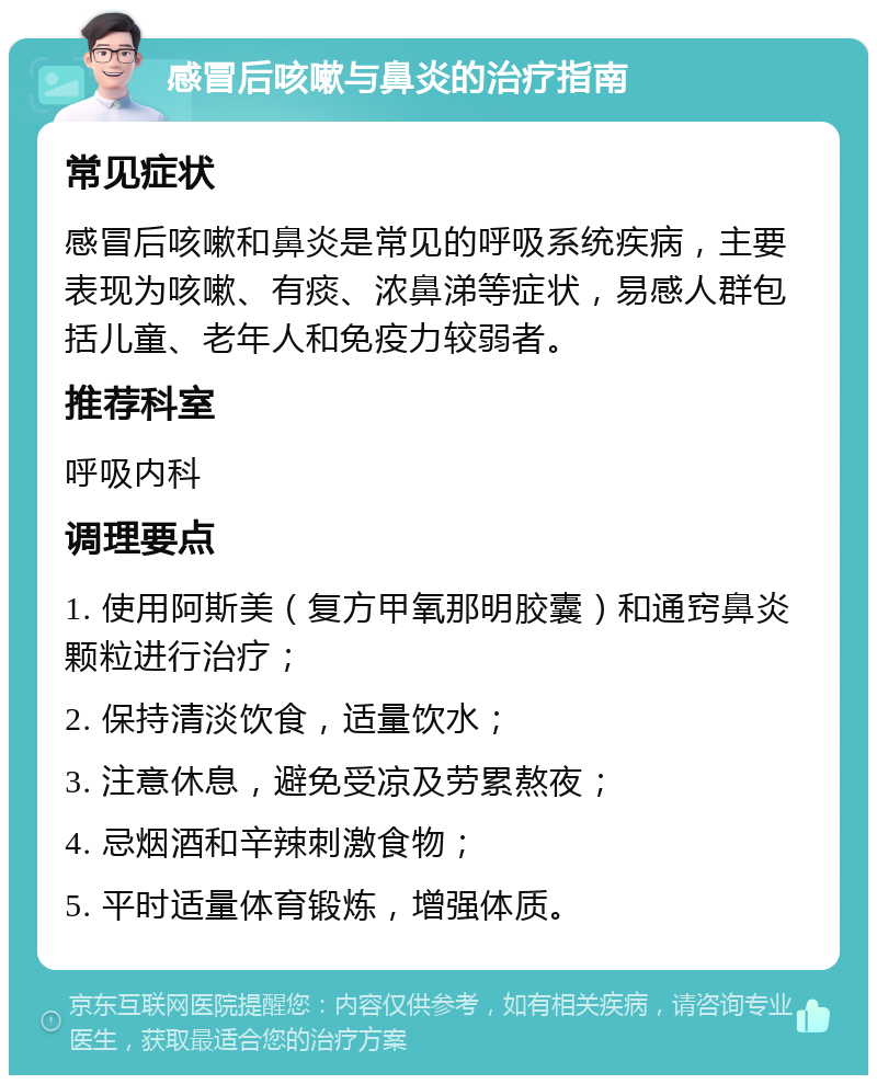 感冒后咳嗽与鼻炎的治疗指南 常见症状 感冒后咳嗽和鼻炎是常见的呼吸系统疾病，主要表现为咳嗽、有痰、浓鼻涕等症状，易感人群包括儿童、老年人和免疫力较弱者。 推荐科室 呼吸内科 调理要点 1. 使用阿斯美（复方甲氧那明胶囊）和通窍鼻炎颗粒进行治疗； 2. 保持清淡饮食，适量饮水； 3. 注意休息，避免受凉及劳累熬夜； 4. 忌烟酒和辛辣刺激食物； 5. 平时适量体育锻炼，增强体质。