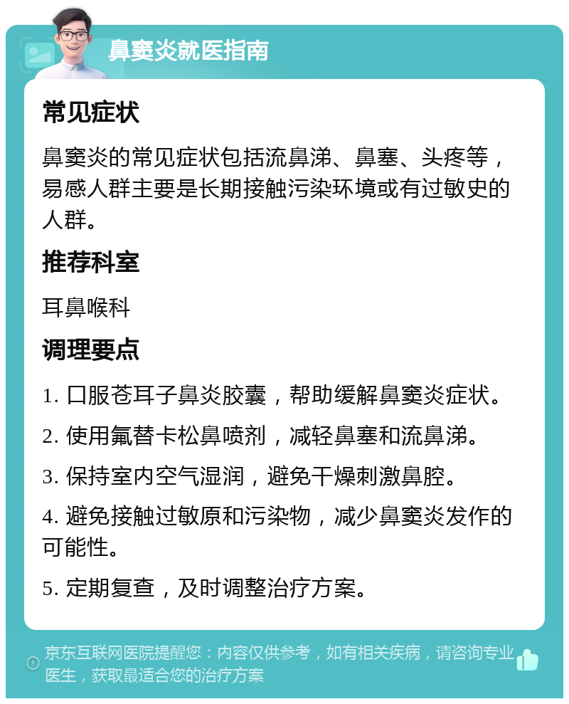 鼻窦炎就医指南 常见症状 鼻窦炎的常见症状包括流鼻涕、鼻塞、头疼等，易感人群主要是长期接触污染环境或有过敏史的人群。 推荐科室 耳鼻喉科 调理要点 1. 口服苍耳子鼻炎胶囊，帮助缓解鼻窦炎症状。 2. 使用氟替卡松鼻喷剂，减轻鼻塞和流鼻涕。 3. 保持室内空气湿润，避免干燥刺激鼻腔。 4. 避免接触过敏原和污染物，减少鼻窦炎发作的可能性。 5. 定期复查，及时调整治疗方案。