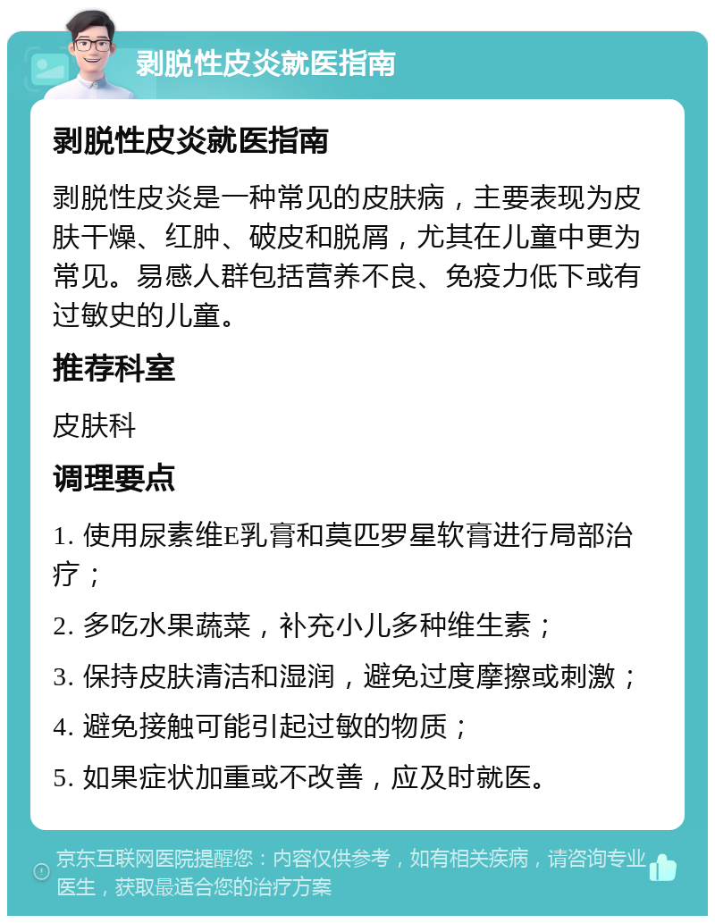 剥脱性皮炎就医指南 剥脱性皮炎就医指南 剥脱性皮炎是一种常见的皮肤病，主要表现为皮肤干燥、红肿、破皮和脱屑，尤其在儿童中更为常见。易感人群包括营养不良、免疫力低下或有过敏史的儿童。 推荐科室 皮肤科 调理要点 1. 使用尿素维E乳膏和莫匹罗星软膏进行局部治疗； 2. 多吃水果蔬菜，补充小儿多种维生素； 3. 保持皮肤清洁和湿润，避免过度摩擦或刺激； 4. 避免接触可能引起过敏的物质； 5. 如果症状加重或不改善，应及时就医。